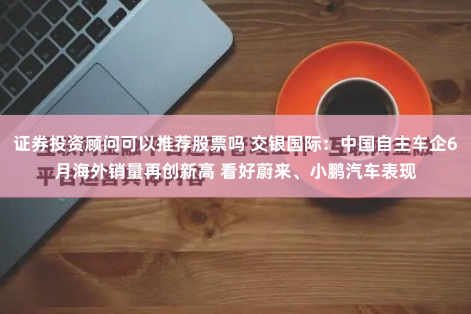 证券投资顾问可以推荐股票吗 交银国际：中国自主车企6月海外销量再创新高 看好蔚来、小鹏汽车表现