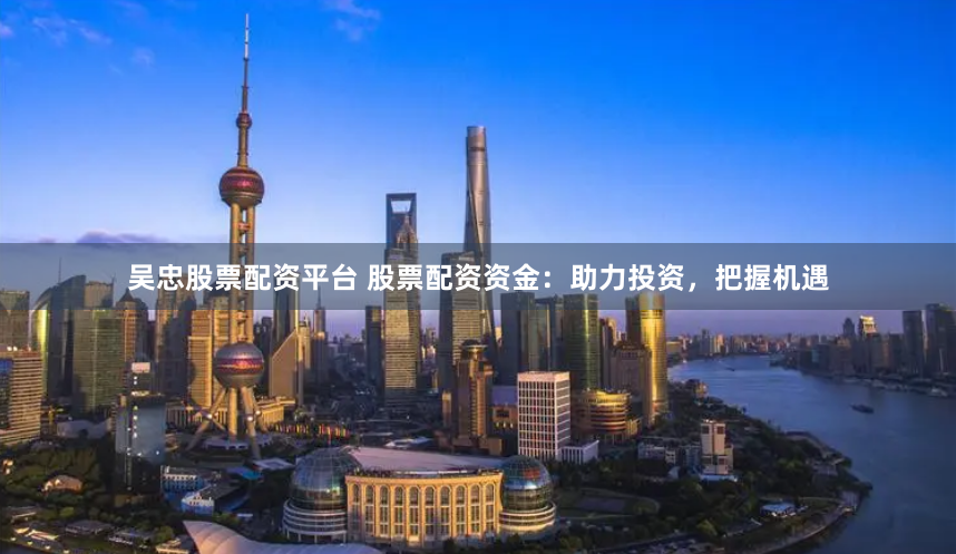 吴忠股票配资平台 股票配资资金：助力投资，把握机遇