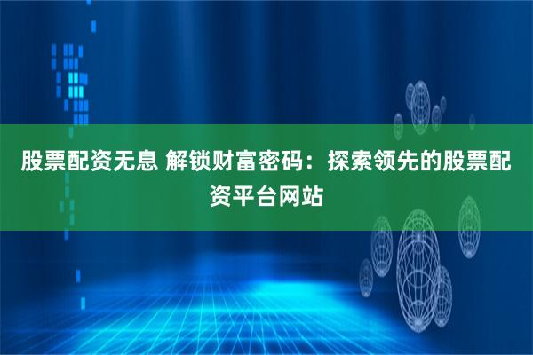 股票配资无息 解锁财富密码：探索领先的股票配资平台网站