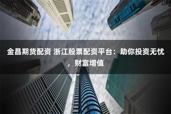 金昌期货配资 浙江股票配资平台：助你投资无忧，财富增值