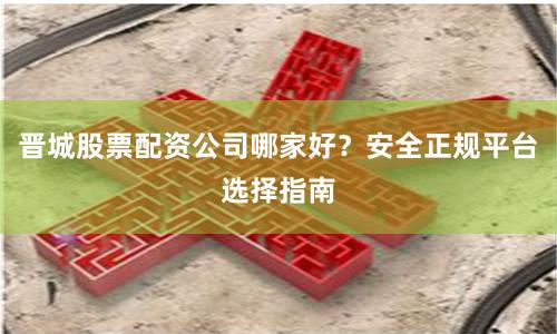 晋城股票配资公司哪家好？安全正规平台选择指南